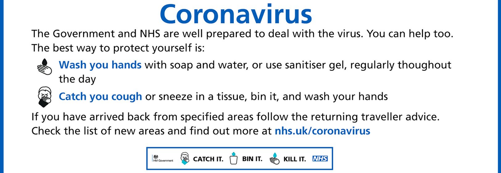 The Government and NHS are well prepared to deal with the virus. You can help too. The best way it protect yourself is to wash your hands with soap and water, or use sanitiser gel throughout the day and to catch you cough or sneeze into a tissue, bin it and wash your hands. If you have arrived back from specified areas follow the returning traveller advice. Check the list of areas by visiting nhs.uk/coronavirus